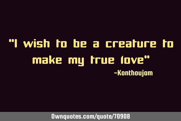 "I wish to be a creature to make my true love"