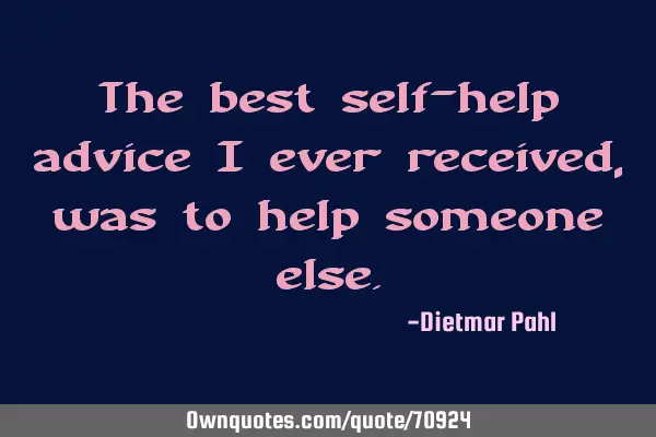 The best self-help advice I ever received, was to help someone