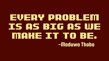 Every problem is as big as we make it to be.
