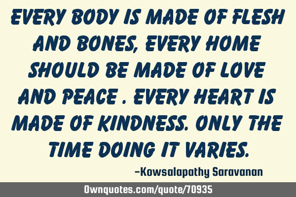 Every body is made of flesh and bones ,every home should be made of love and peace .Every heart is