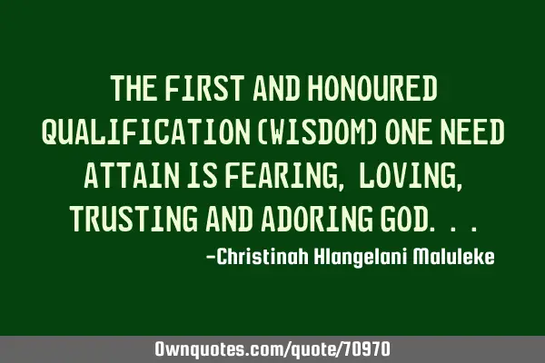 The first and honoured Qualification (Wisdom) one need Attain is Fearing , loving , Trusting and A