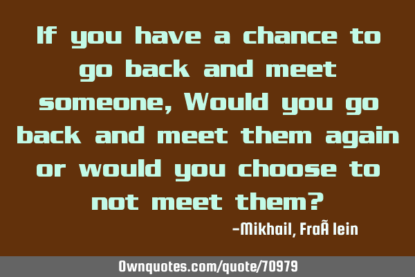 If you have a chance to go back and meet someone, Would you go back and meet them again or would