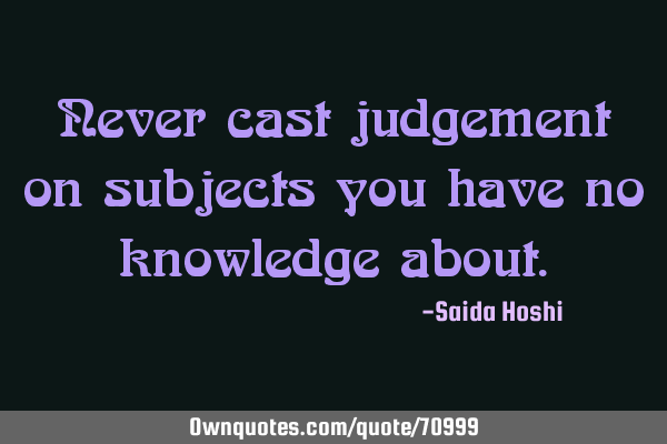 Never cast judgement on subjects you have no knowledge