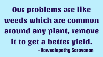 Our problems are like weeds which are common around any plant ,remove it to get a better yield.
