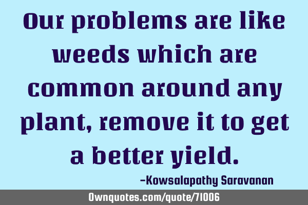 Our problems are like weeds which are common around any plant ,remove it to get a better