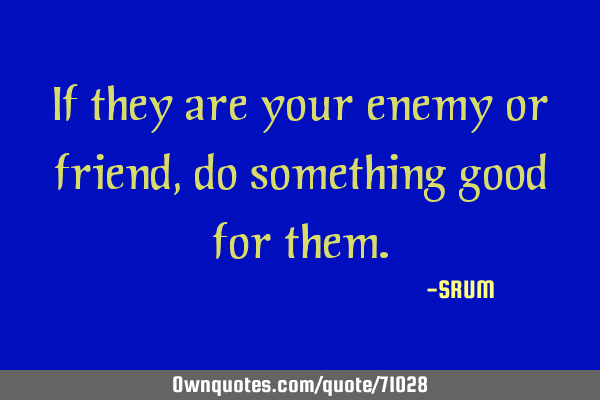 If they are your enemies or friends, do something good for