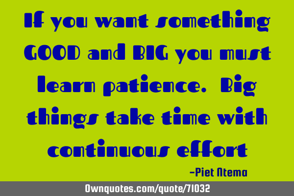 If you want something GOOD and BIG you must learn patience. Big things take time with continuous