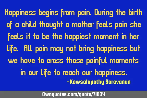 Happiness begins from pain.During the birth of a child thought a mother feels pain she feels it to