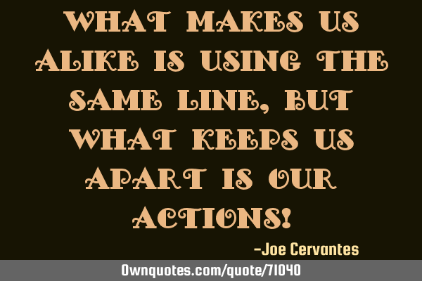 What makes us alike is using the same line, but what keeps us apart is our actions!