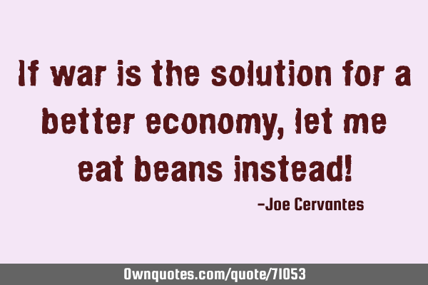If war is the solution for a better economy, let me eat beans instead!