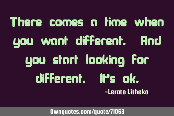 There comes a time when you want different. And you start looking for different. It