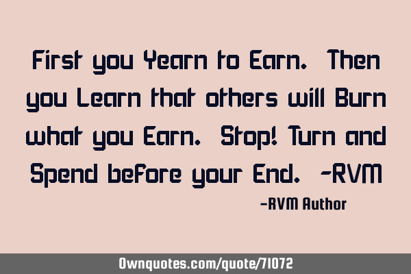 First you Yearn to Earn. Then you Learn that others will Burn what you Earn. Stop! Turn and Spend