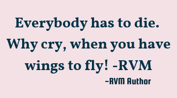 Everybody has to die. Why cry, when you have wings to fly! -RVM