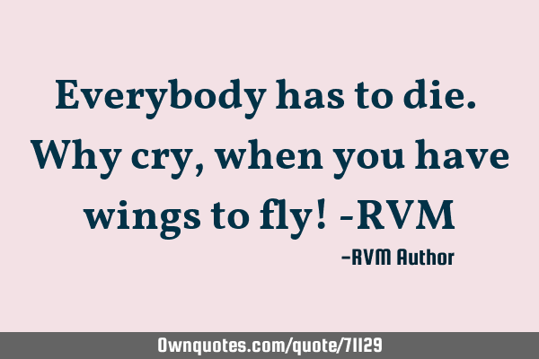 Everybody has to die. Why cry, when you have wings to fly! -RVM