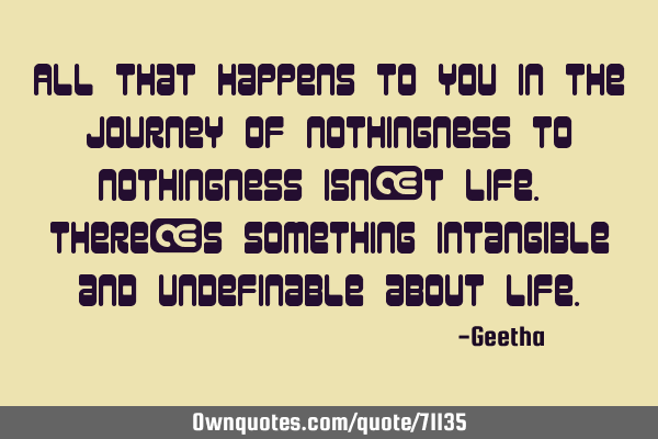 All that happens to you in the journey of nothingness to nothingness isn’t life. There’s