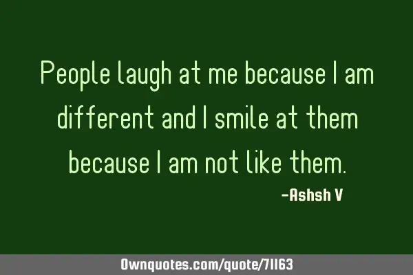 People laugh at me because I am different and I smile at them because I am not like