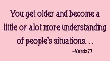 You get older and become a little or alot more understanding of people's situations...