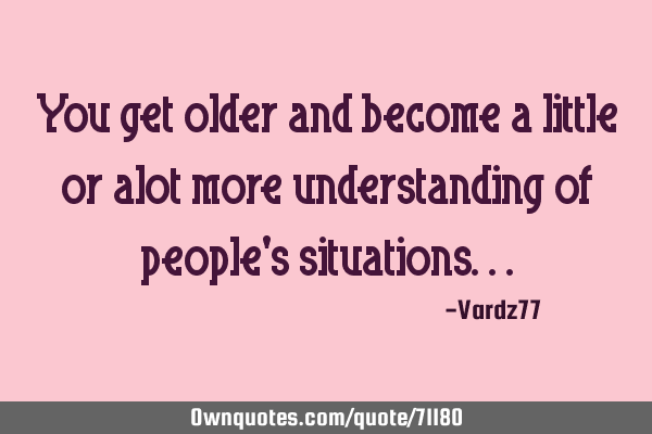 You get older and become a little or alot more understanding of people