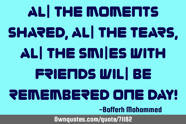 All the moments shared, all the tears, all the smiles with friends will be remembered one day!