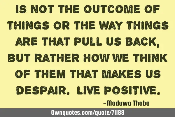 Is not the outcome of things or the way things are that pull us back, but rather how we think of