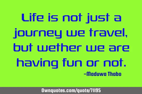 Life is not just a journey we travel, but wether we are having fun or