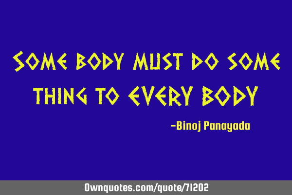 Some body must do some thing to EVERY BODY