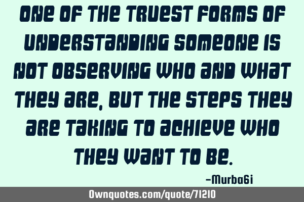 One of the truest forms of understanding someone is not observing who and what they are, but the