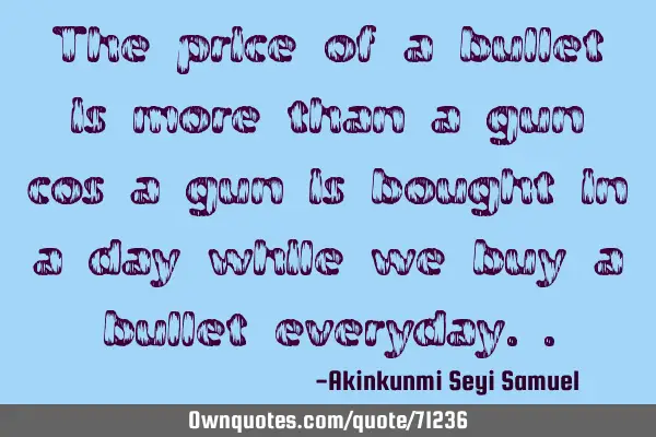 The price of a bullet is more than a gun cos a gun is bought in a day while we buy a bullet