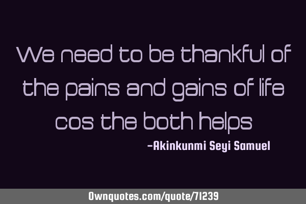 We need to be thankful of the pains and gains of life cos the both