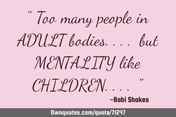 " Too many people in ADULT bodies.... but MENTALITY like CHILDREN.... "