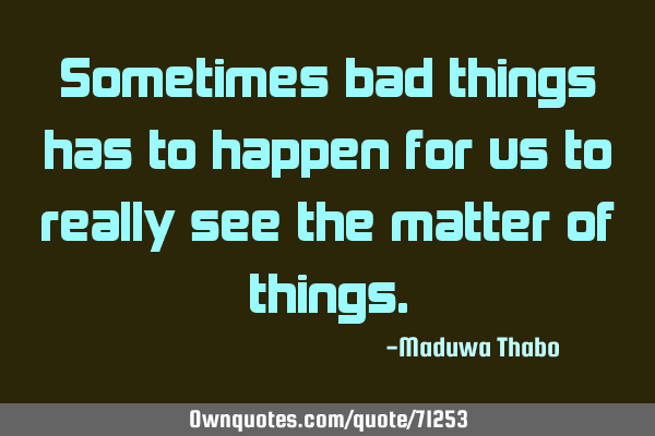 Sometimes bad things has to happen for us to really see the matter of
