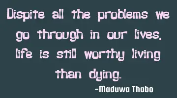 Dispite all the problems we go through in our lives, life is still worthy living than dying.