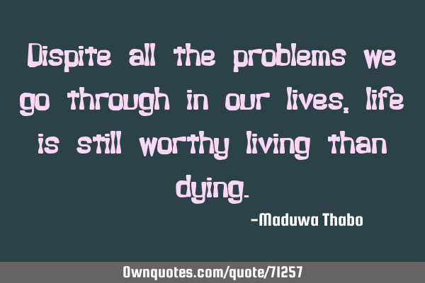 Dispite all the problems we go through in our lives, life is still worthy living than