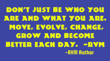 Don’t just be who you are and what you are. Move, evolve, change, grow and become better each