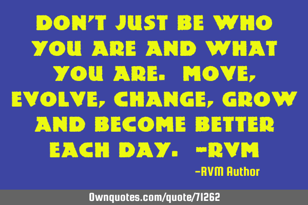 Don’t just be who you are and what you are. Move, evolve, change, grow and become better each