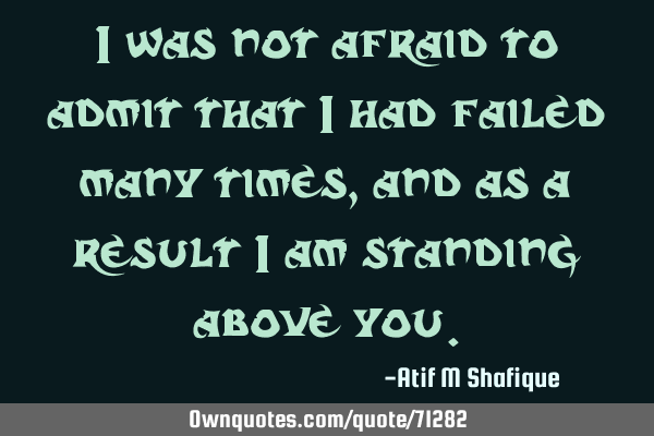 I was not afraid to admit that I had failed many times, and as a result I am standing above