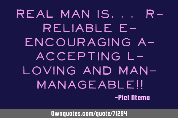 REAL MAN is... R- reliable E- encouraging A- accepting L- loving and MAN- manageable!!