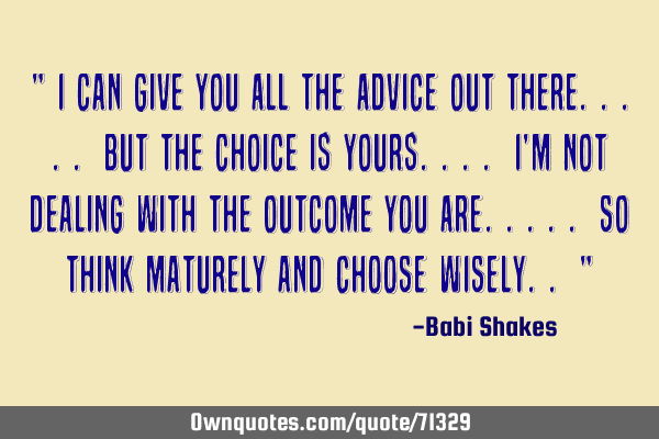 " I can give you ALL THE ADVICE out there..... but the choice is yours.... I