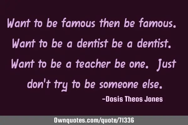 Want to be famous then be famous. Want to be a dentist be a dentist. Want to be a teacher be one. J