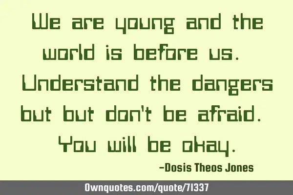 We are young and the world is before us. Understand the dangers but but don