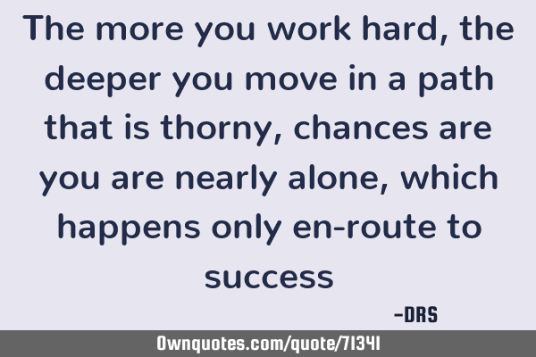 The more you work hard, the deeper you move in a path that is thorny, chances are you are nearly