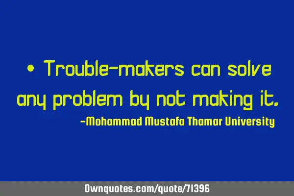• Trouble-makers can solve any problem by not making