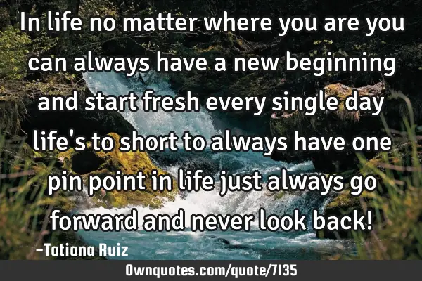 In life no matter where you are you can always have a new beginning and start fresh every single