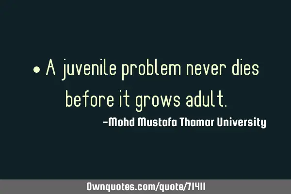 • A juvenile problem never dies before it grows