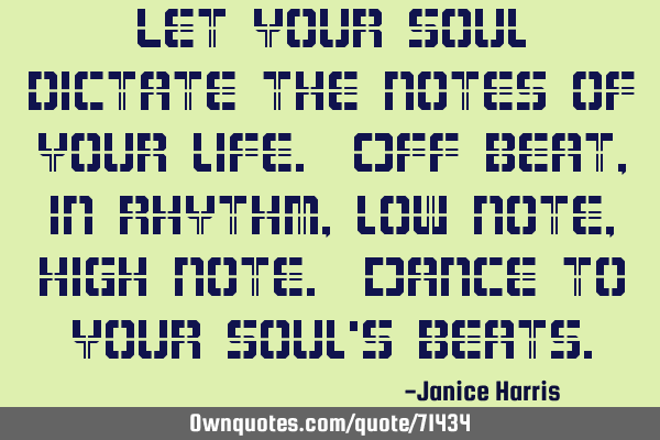 Let your soul dictate the notes of your life. Off beat, in rhythm, low note, high note. Dance to