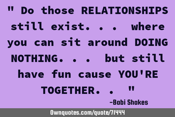 " Do those RELATIONSHIPS still exist... where you can sit around DOING NOTHING... but still have