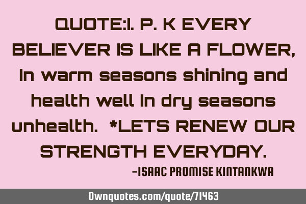 QUOTE:I.P.K EVERY BELIEVER IS LIKE A FLOWER,In warm seasons shining and health well In dry seasons