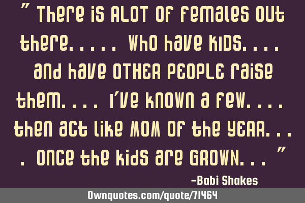 " There is ALOT of females out there..... who have KIDS.... and have OTHER PEOPLE raise them.... I