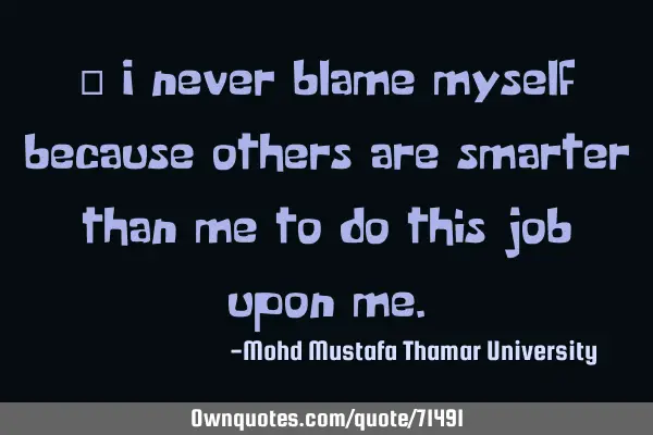 • I never blame myself because others are smarter than me to do this job upon