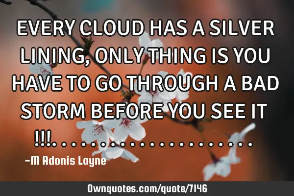 EVERY CLOUD HAS A SILVER LINING, ONLY THING IS YOU HAVE TO GO THROUGH A BAD STORM BEFORE YOU SEE IT